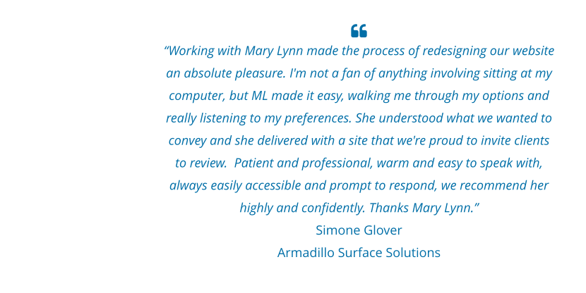 “Working with Mary Lynn made the process of redesigning our website an absolute pleasure. I'm not a fan of anything involving sitting at my computer, but ML made it easy, walking me through my options and really listening to my preferences. She understood what we wanted to convey and she delivered with a site that we're proud to invite clients to review.  Patient and professional, warm and easy to speak with, always easily accessible and prompt to respond, we recommend her highly and confidently. Thanks Mary Lynn.” Simone Glover Armadillo Surface Solutions
